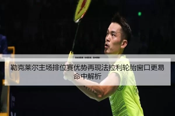 勒克莱尔主场排位赛优势再现法拉利轮胎窗口更易命中解析